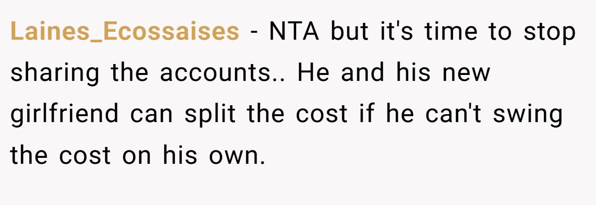 Laines_Ecossaises − NTA but it's time to stop sharing the accounts.. He and his new girlfriend can split the cost if he can't swing the cost on his own.