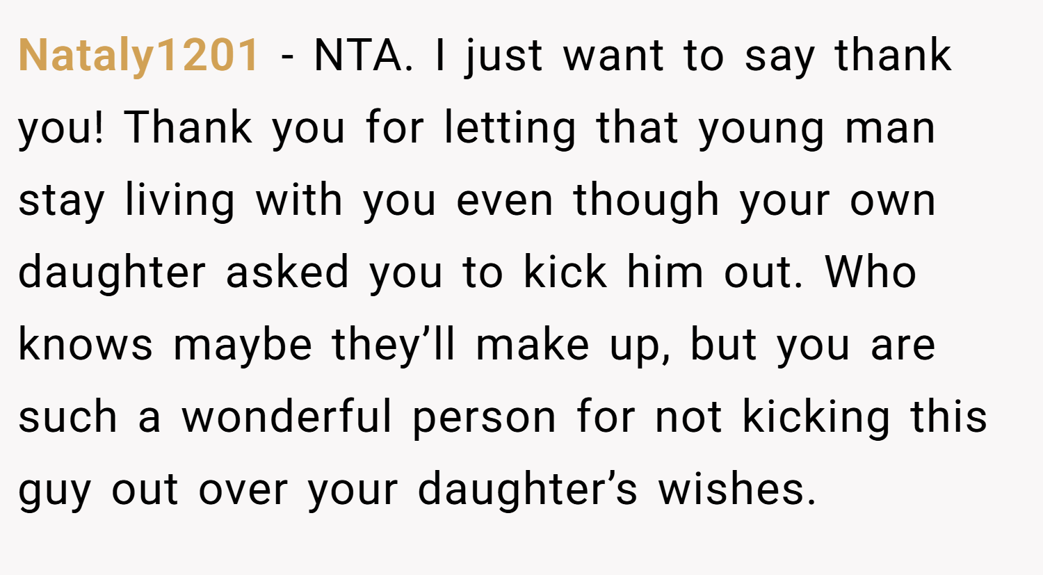 Nataly1201 − NTA. I just want to say thank you! Thank you for letting that young man stay living with you even though your own daughter asked you to kick him out. Who knows maybe they’ll make up, but you are such a wonderful person for not kicking this guy out over your daughter’s wishes.