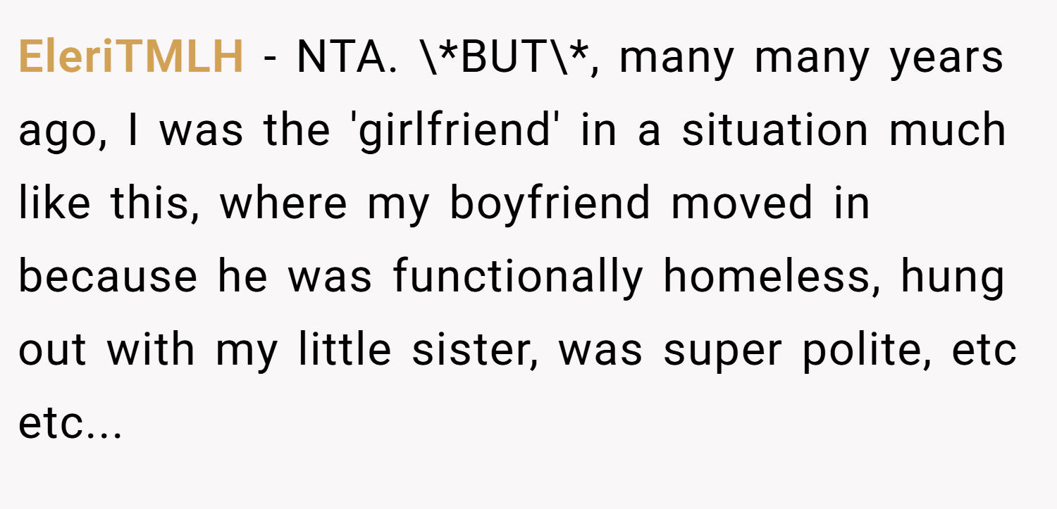 EleriTMLH − NTA. \*BUT\*, many many years ago, I was the 'girlfriend' in a situation much like this, where my boyfriend moved in because he was functionally homeless, hung out with my little sister, was super polite, etc etc...