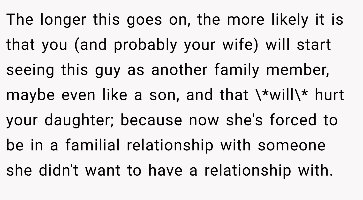 The longer this goes on, the more likely it is that you (and probably your wife) will start seeing this guy as another family member, maybe even like a son, and that \*will\* hurt your daughter; because now she's forced to be in a familial relationship with someone she didn't want to have a relationship with.