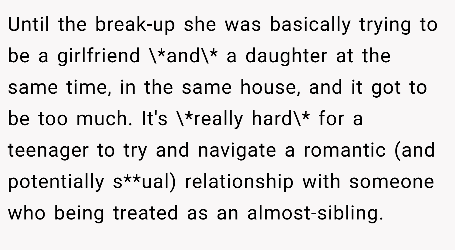 Until the break-up she was basically trying to be a girlfriend \*and\* a daughter at the same time, in the same house, and it got to be too much. It's \*really hard\* for a teenager to try and navigate a romantic (and potentially s**ual) relationship with someone who being treated as an almost-sibling.
