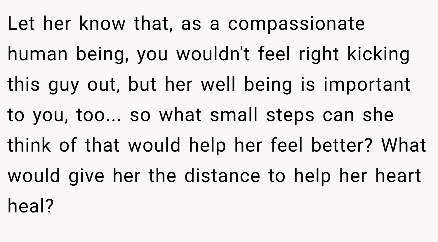Let her know that, as a compassionate human being, you wouldn't feel right kicking this guy out, but her well being is important to you, too... so what small steps can she think of that would help her feel better? What would give her the distance to help her heart heal?
