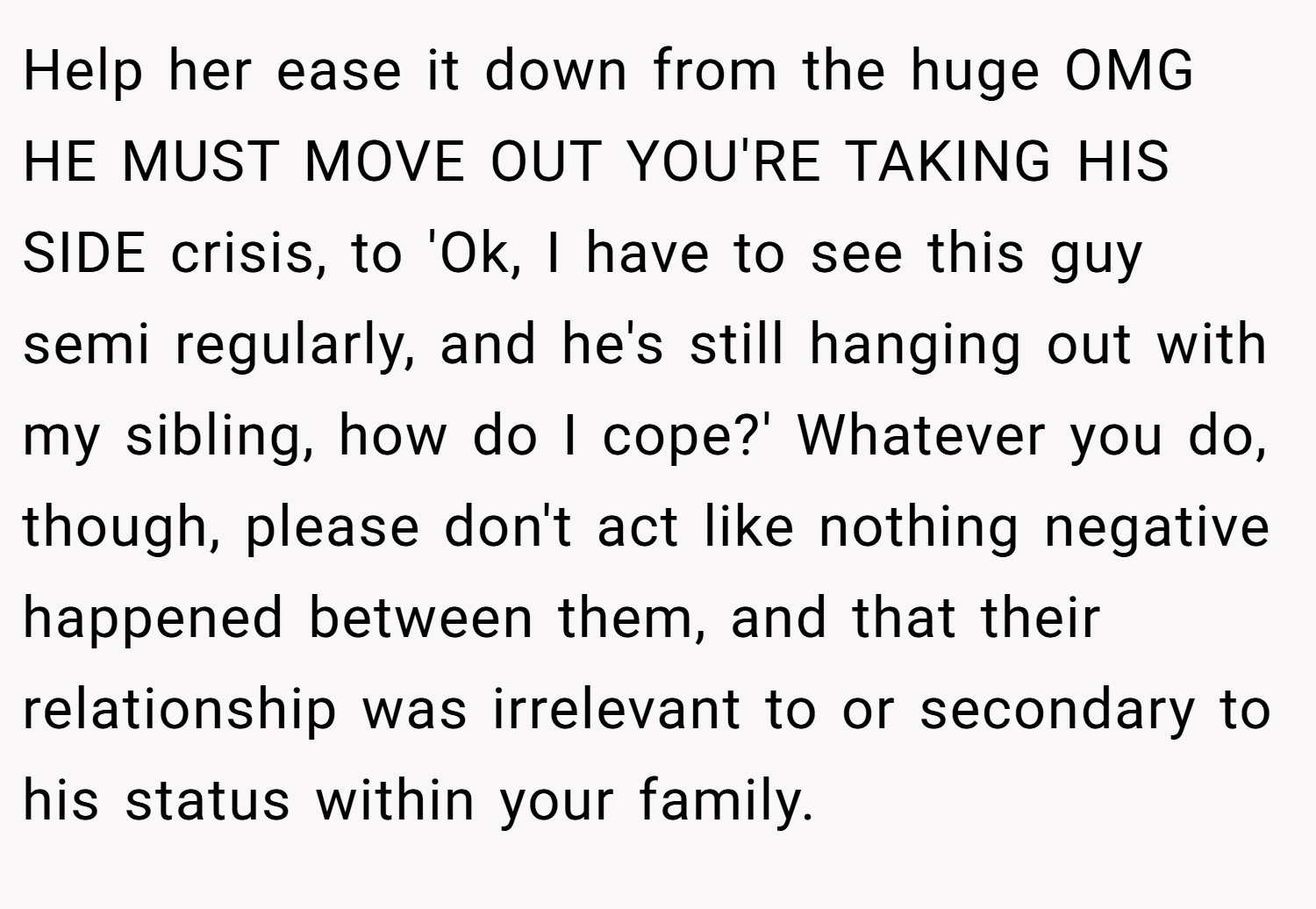 Help her ease it down from the huge OMG HE MUST MOVE OUT YOU'RE TAKING HIS SIDE crisis, to 'Ok, I have to see this guy semi regularly, and he's still hanging out with my sibling, how do I cope?' Whatever you do, though, please don't act like nothing negative happened between them, and that their relationship was irrelevant to or secondary to his status within your family.