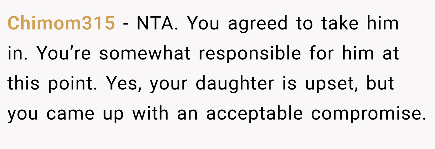 Chimom315 − NTA. You agreed to take him in. You’re somewhat responsible for him at this point. Yes, your daughter is upset, but you came up with an acceptable compromise.