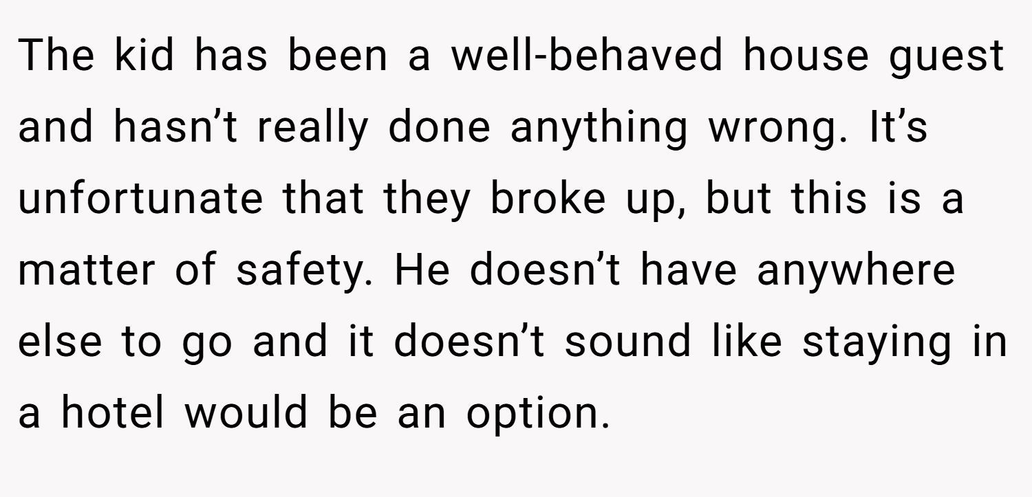 The kid has been a well-behaved house guest and hasn’t really done anything wrong. It’s unfortunate that they broke up, but this is a matter of safety. He doesn’t have anywhere else to go and it doesn’t sound like staying in a hotel would be an option.
