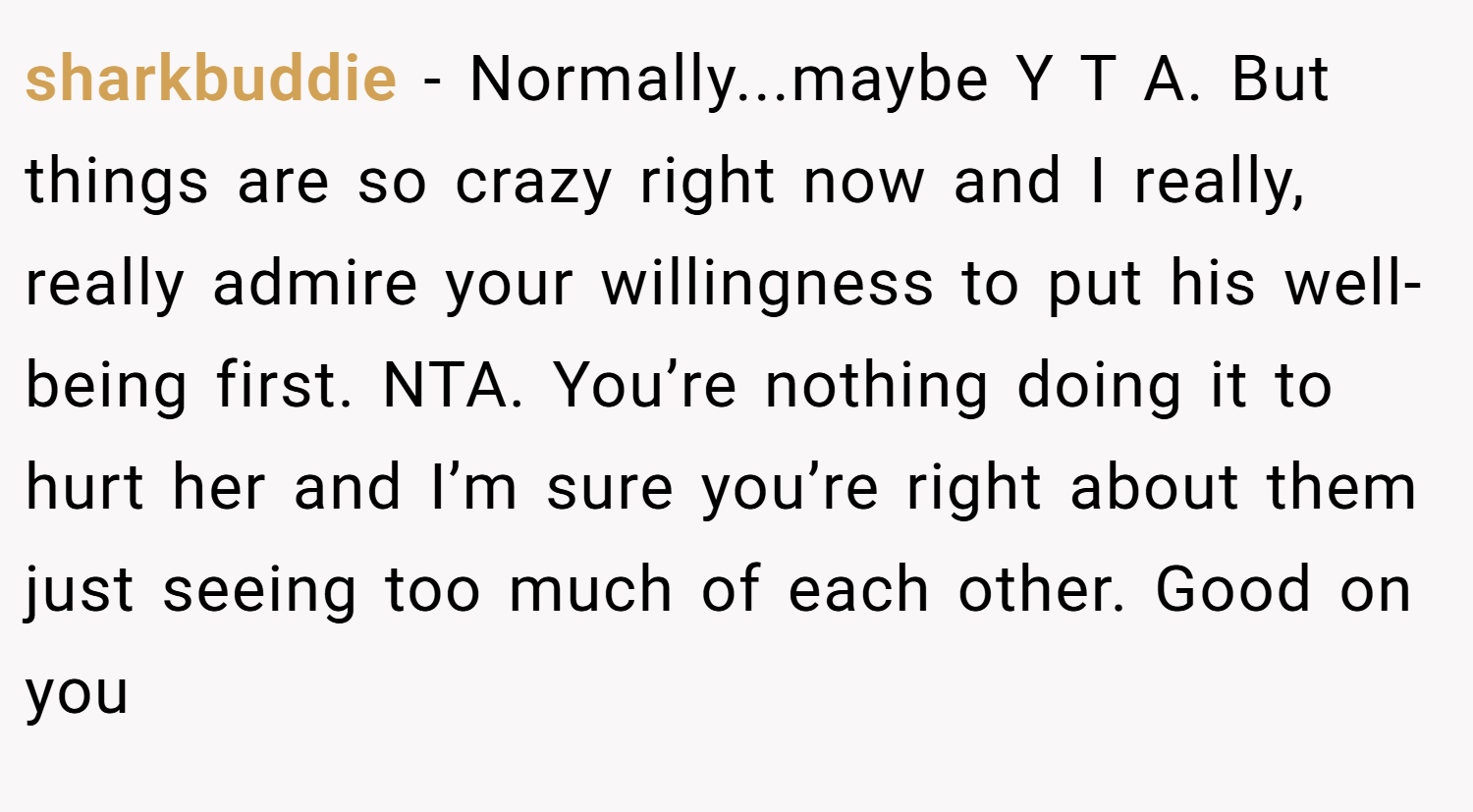 sharkbuddie − Normally...maybe Y T A. But things are so crazy right now and I really, really admire your willingness to put his well-being first. NTA. You’re nothing doing it to hurt her and I’m sure you’re right about them just seeing too much of each other. Good on you