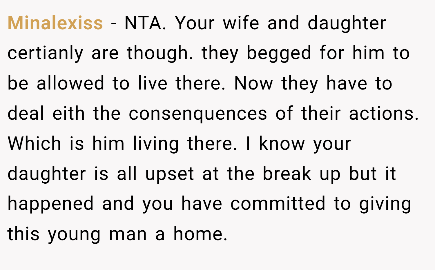 Minalexiss − NTA. Your wife and daughter certianly are though. they begged for him to be allowed to live there. Now they have to deal eith the consenquences of their actions. Which is him living there. I know your daughter is all upset at the break up but it happened and you have committed to giving this young man a home.