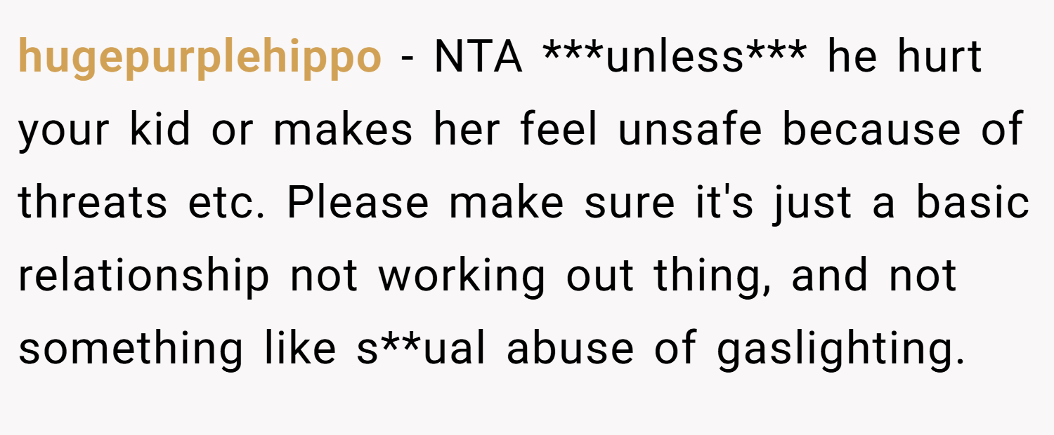 hugepurplehippo − NTA ***unless*** he hurt your kid or makes her feel unsafe because of threats etc. Please make sure it's just a basic relationship not working out thing, and not something like s**ual abuse of gaslighting.