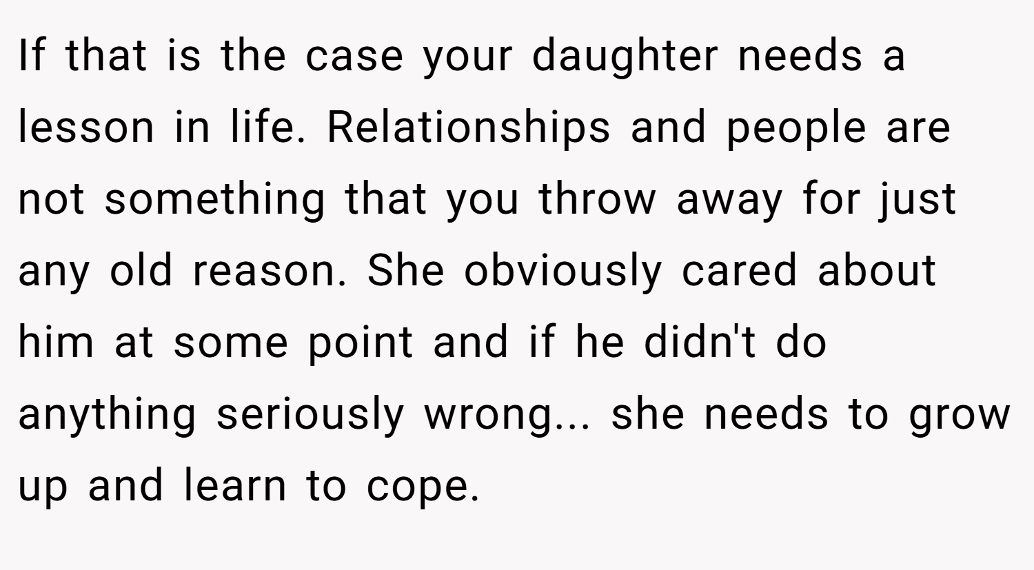 If that is the case your daughter needs a lesson in life. Relationships and people are not something that you throw away for just any old reason. She obviously cared about him at some point and if he didn't do anything seriously wrong... she needs to grow up and learn to cope.