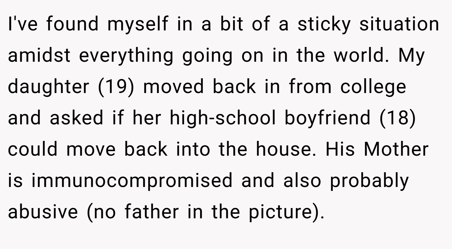 I've found myself in a bit of a sticky situation amidst everything going on in the world. My daughter (19) moved back in from college and asked if her high-school boyfriend (18) could move back into the house. His Mother is immunocompromised and also probably abusive (no father in the picture).
