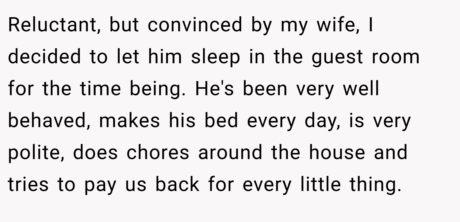 Reluctant, but convinced by my wife, I decided to let him sleep in the guest room for the time being. He's been very well behaved, makes his bed every day, is very polite, does chores around the house and tries to pay us back for every little thing.