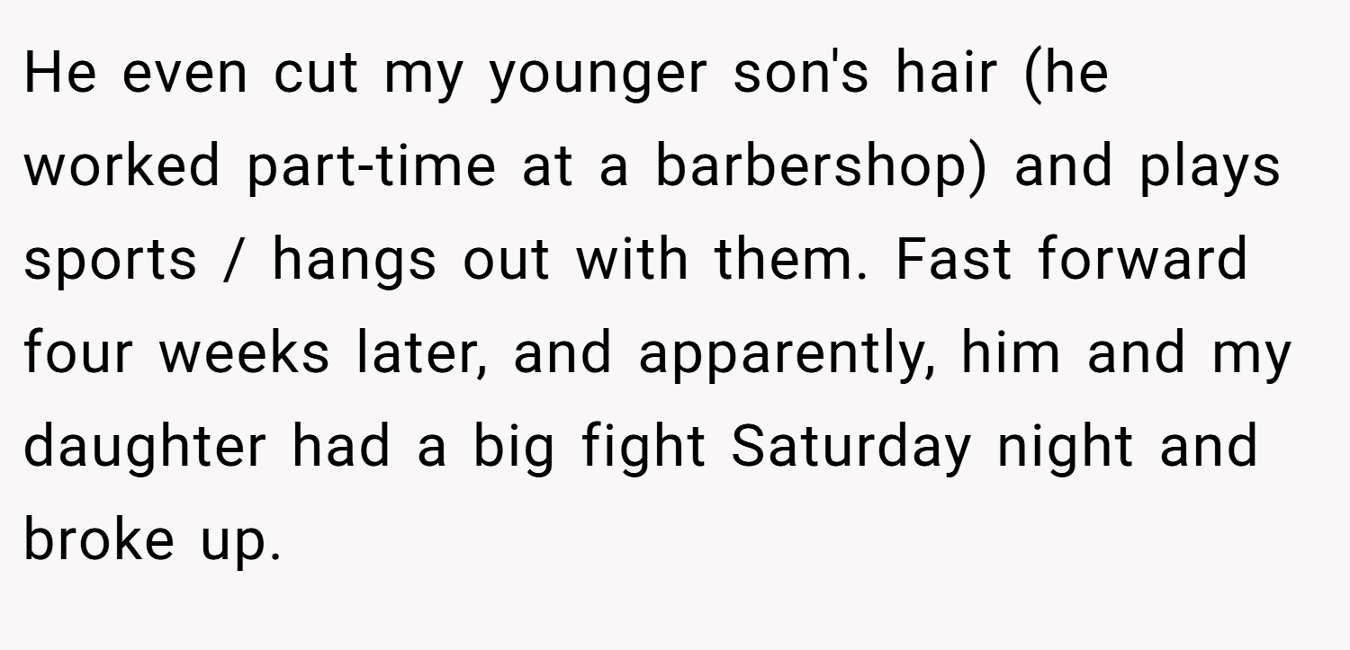 He even cut my younger son's hair (he worked part-time at a barbershop) and plays sports / hangs out with them. Fast forward four weeks later, and apparently, him and my daughter had a big fight Saturday night and broke up.
