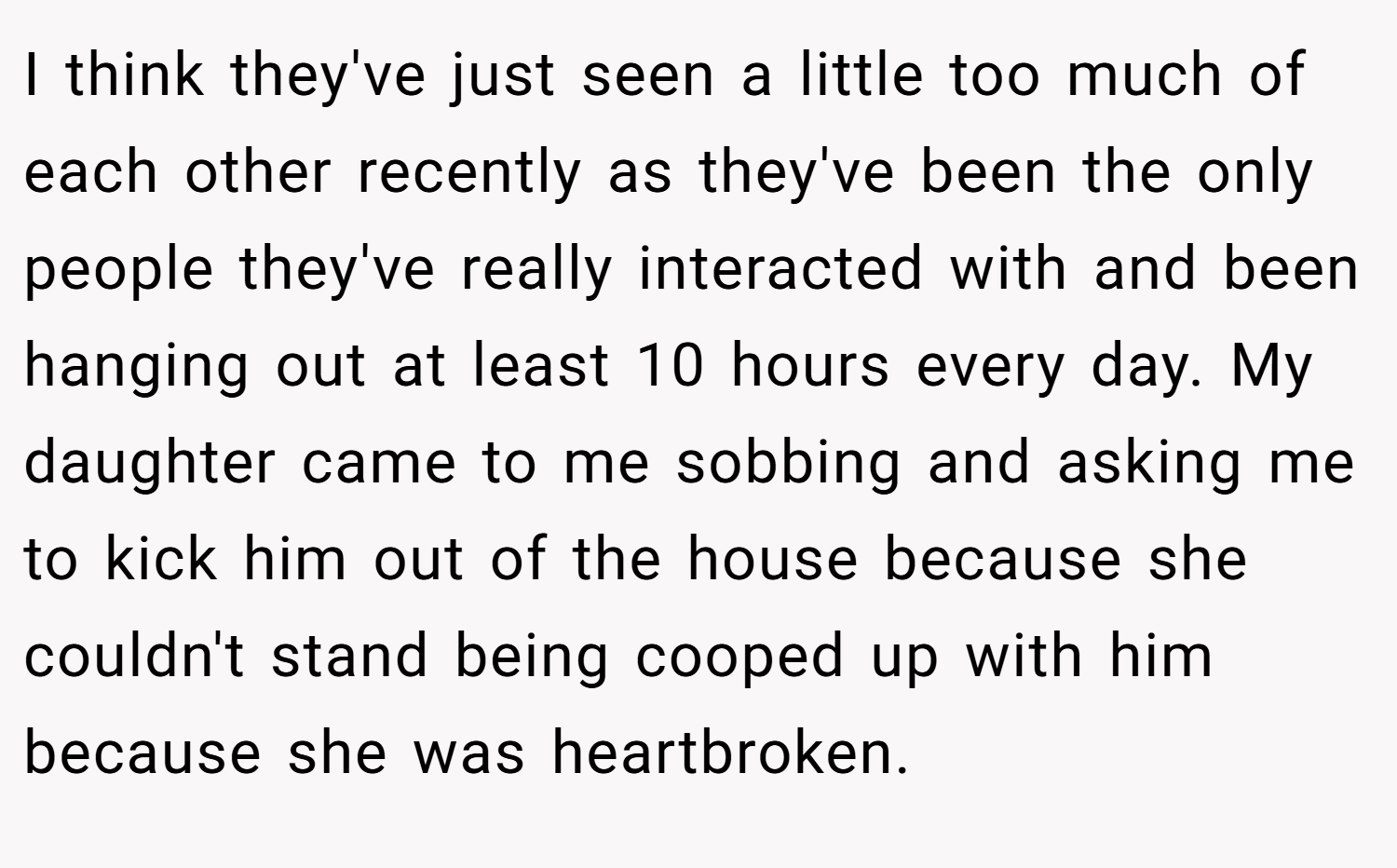I think they've just seen a little too much of each other recently as they've been the only people they've really interacted with and been hanging out at least 10 hours every day. My daughter came to me sobbing and asking me to kick him out of the house because she couldn't stand being cooped up with him because she was heartbroken.
