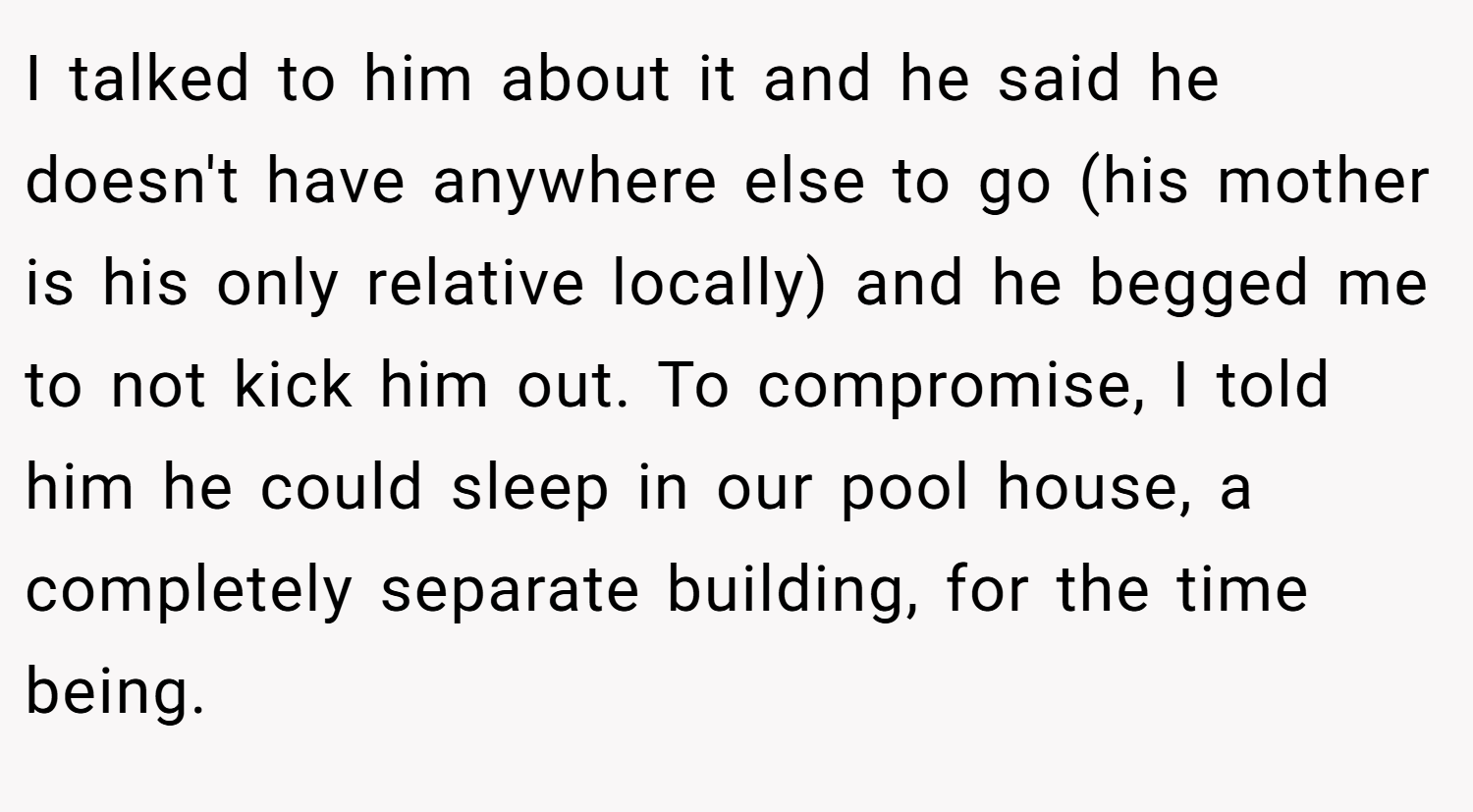 I talked to him about it and he said he doesn't have anywhere else to go (his mother is his only relative locally) and he begged me to not kick him out. To compromise, I told him he could sleep in our pool house, a completely separate building, for the time being.