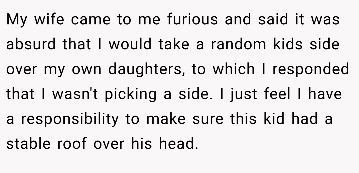 My wife came to me furious and said it was absurd that I would take a random kids side over my own daughters, to which I responded that I wasn't picking a side. I just feel I have a responsibility to make sure this kid had a stable roof over his head.