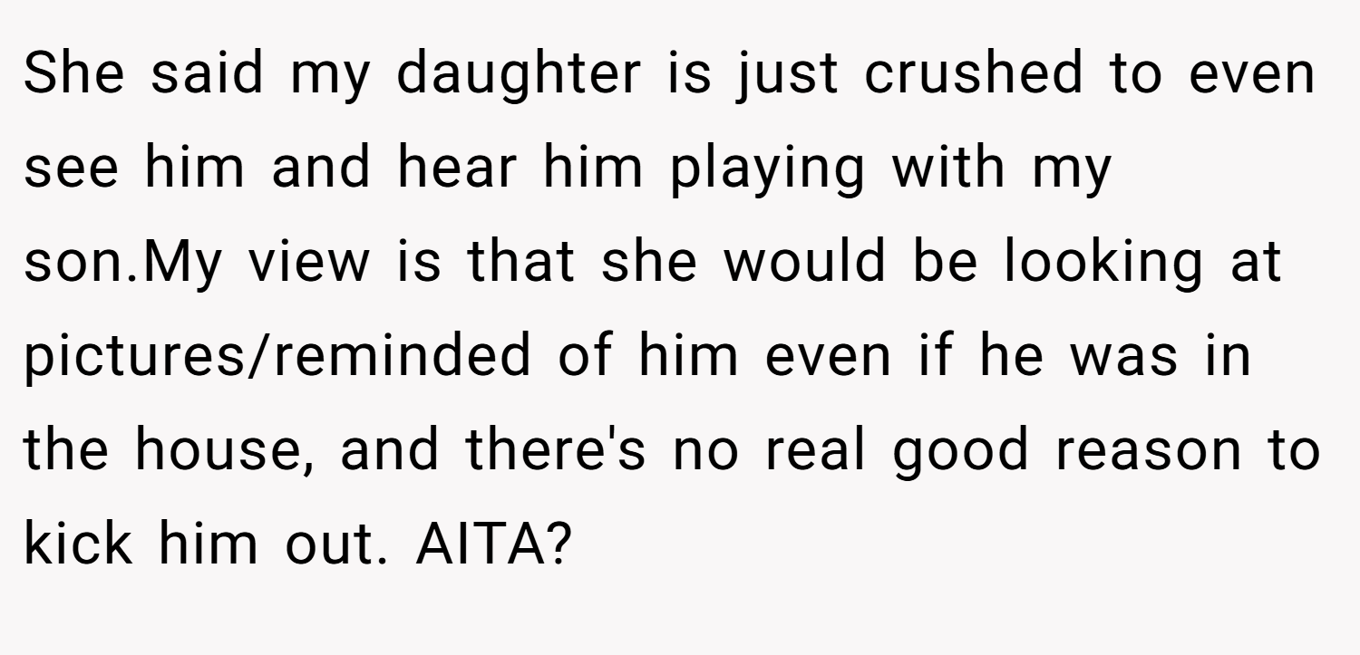 She said my daughter is just crushed to even see him and hear him playing with my son.My view is that she would be looking at pictures/reminded of him even if he was in the house, and there's no real good reason to kick him out. AITA?