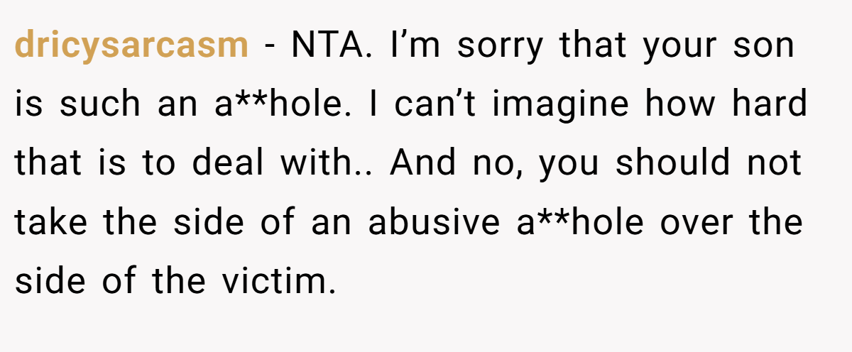 dricysarcasm − NTA. I’m sorry that your son is such an a**hole. I can’t imagine how hard that is to deal with.. And no, you should not take the side of an abusive a**hole over the side of the victim.
