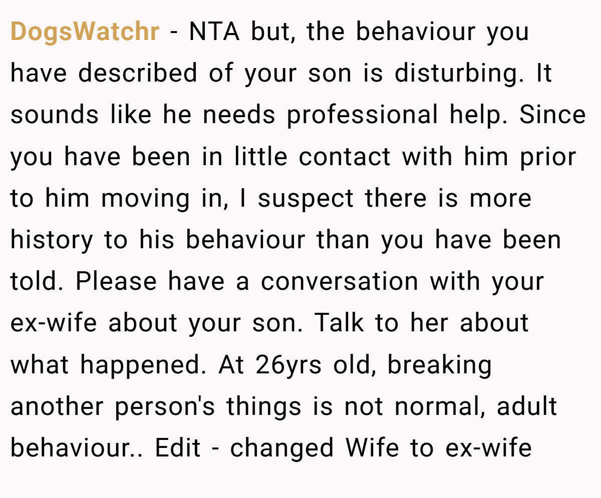 DogsWatchr − NTA but, the behaviour you have described of your son is disturbing. It sounds like he needs professional help. Since you have been in little contact with him prior to him moving in, I suspect there is more history to his behaviour than you have been told. Please have a conversation with your ex-wife about your son. Talk to her about what happened. At 26yrs old, breaking another person's things is not normal, adult behaviour.. Edit - changed Wife to ex-wife