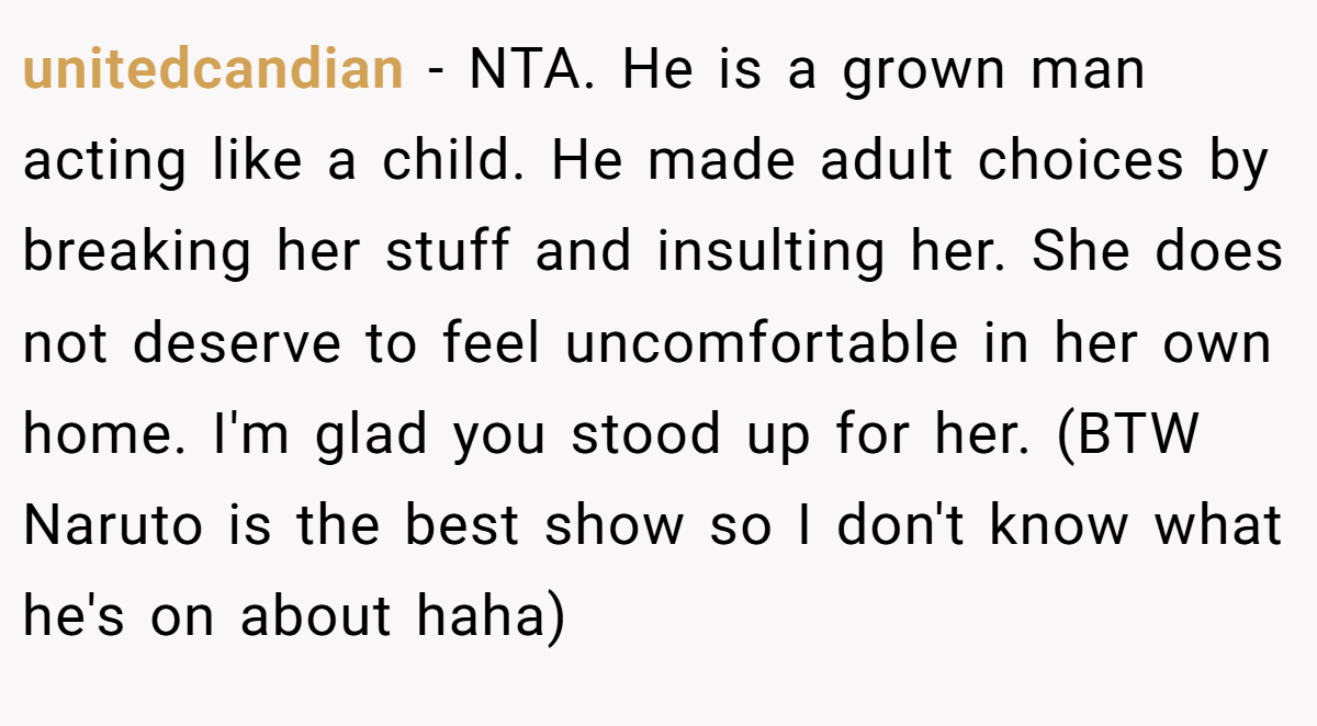 unitedcandian − NTA. He is a grown man acting like a child. He made adult choices by breaking her stuff and insulting her. She does not deserve to feel uncomfortable in her own home. I'm glad you stood up for her. (BTW Naruto is the best show so I don't know what he's on about haha)