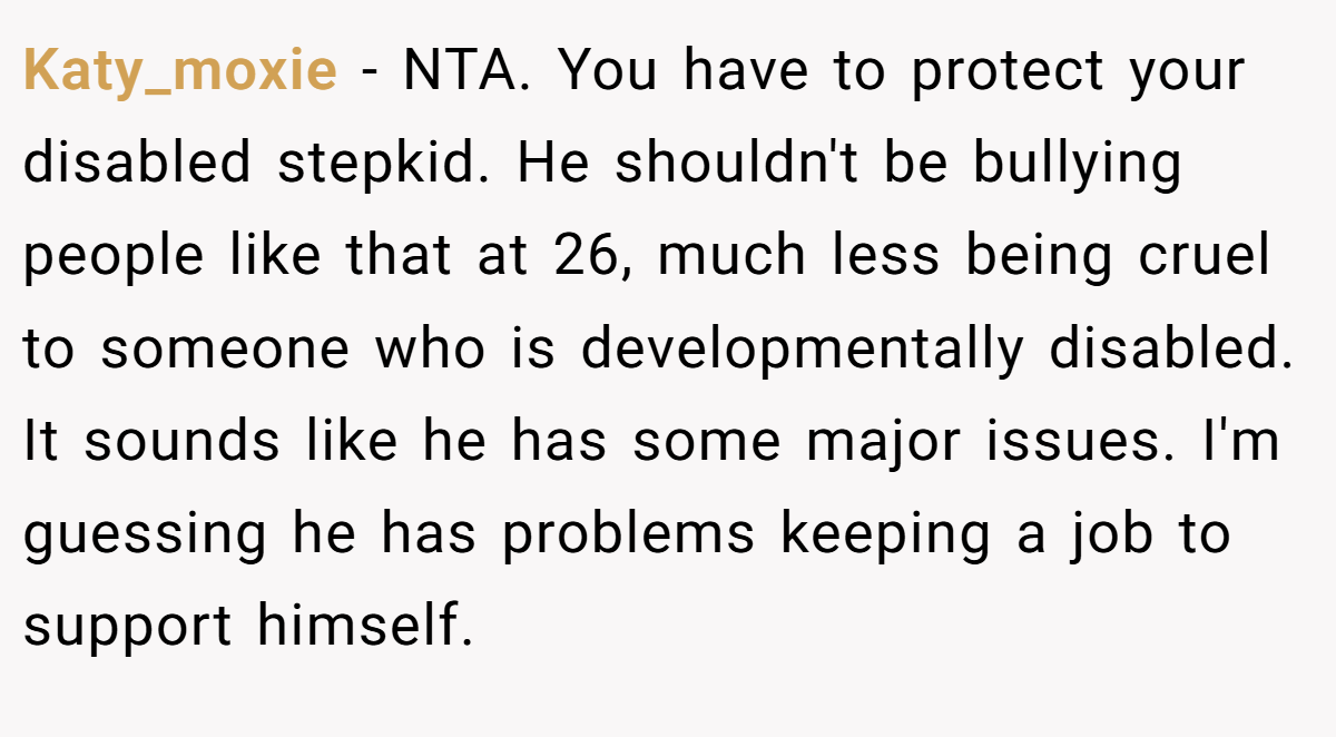 Katy_moxie − NTA. You have to protect your disabled stepkid. He shouldn't be bullying people like that at 26, much less being cruel to someone who is developmentally disabled. It sounds like he has some major issues. I'm guessing he has problems keeping a job to support himself.