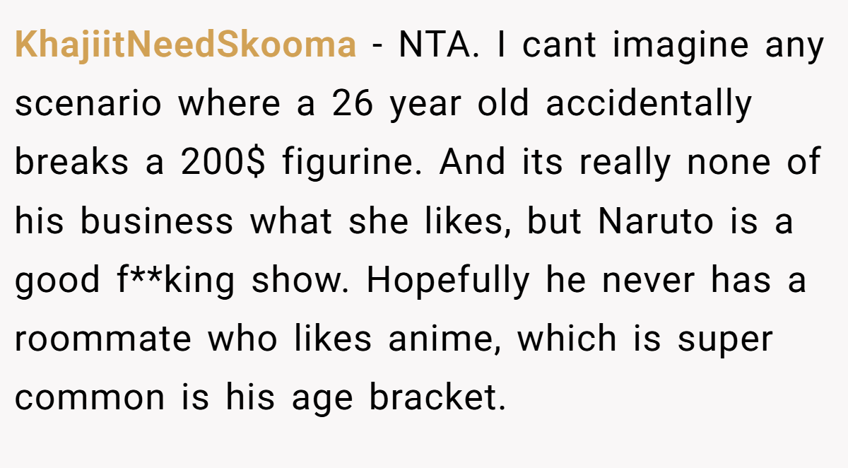 KhajiitNeedSkooma − NTA. I cant imagine any scenario where a 26 year old accidentally breaks a 200$ figurine. And its really none of his business what she likes, but Naruto is a good f**king show. Hopefully he never has a roommate who likes anime, which is super common is his age bracket.