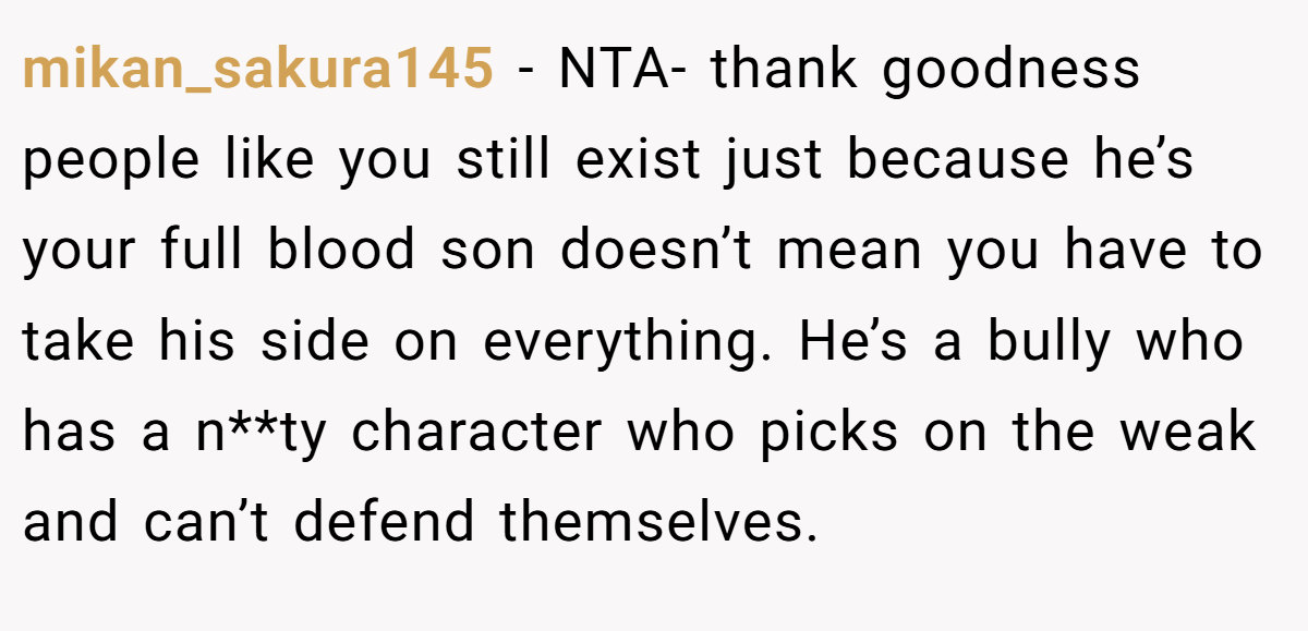 mikan_sakura145 − NTA- thank goodness people like you still exist just because he’s your full blood son doesn’t mean you have to take his side on everything. He’s a bully who has a n**ty character who picks on the weak and can’t defend themselves.