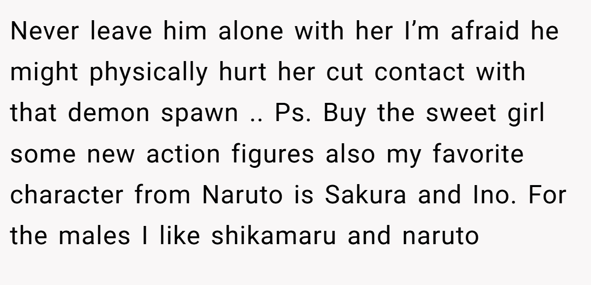 Never leave him alone with her I’m afraid he might physically hurt her cut contact with that demon spawn .. Ps. Buy the sweet girl some new action figures also my favorite character from Naruto is Sakura and Ino. For the males I like shikamaru and naruto