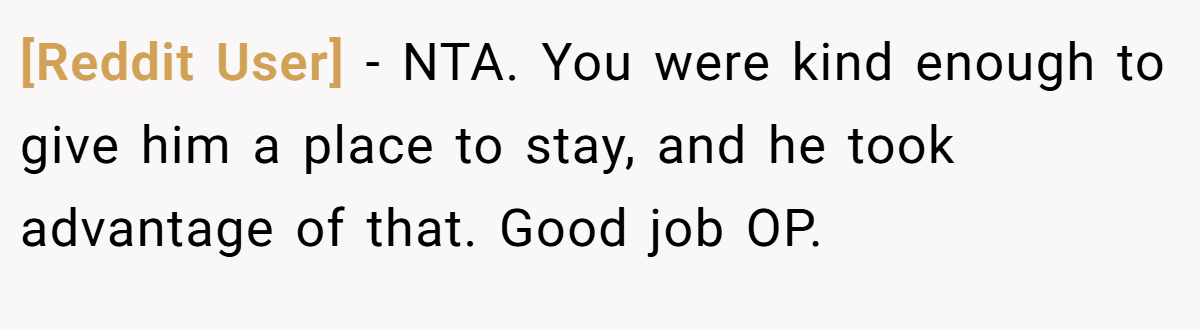[Reddit User] − NTA. You were kind enough to give him a place to stay, and he took advantage of that. Good job OP.