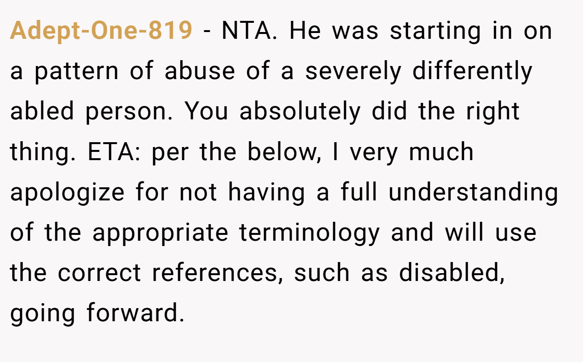 Adept-One-819 − NTA. He was starting in on a pattern of abuse of a severely differently abled person. You absolutely did the right thing. ETA: per the below, I very much apologize for not having a full understanding of the appropriate terminology and will use the correct references, such as disabled, going forward.