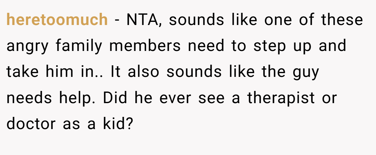 heretoomuch − NTA, sounds like one of these angry family members need to step up and take him in.. It also sounds like the guy needs help. Did he ever see a therapist or doctor as a kid?