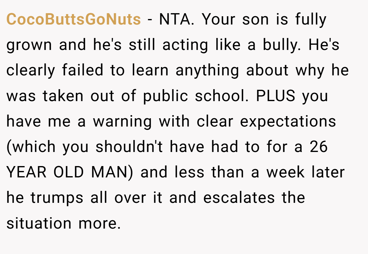 CocoButtsGoNuts − NTA. Your son is fully grown and he's still acting like a bully. He's clearly failed to learn anything about why he was taken out of public school. PLUS you have me a warning with clear expectations (which you shouldn't have had to for a 26 YEAR OLD MAN) and less than a week later he trumps all over it and escalates the situation more.