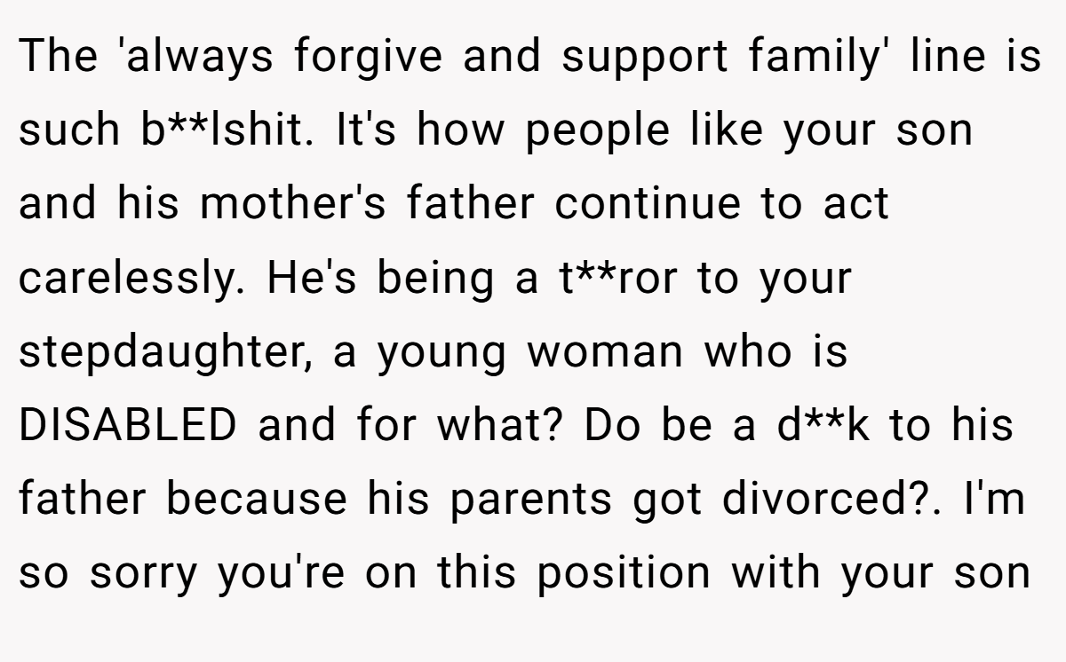 The 'always forgive and support family' line is such b**lshit. It's how people like your son and his mother's father continue to act carelessly. He's being a t**ror to your stepdaughter, a young woman who is DISABLED and for what? Do be a d**k to his father because his parents got divorced?. I'm so sorry you're on this position with your son