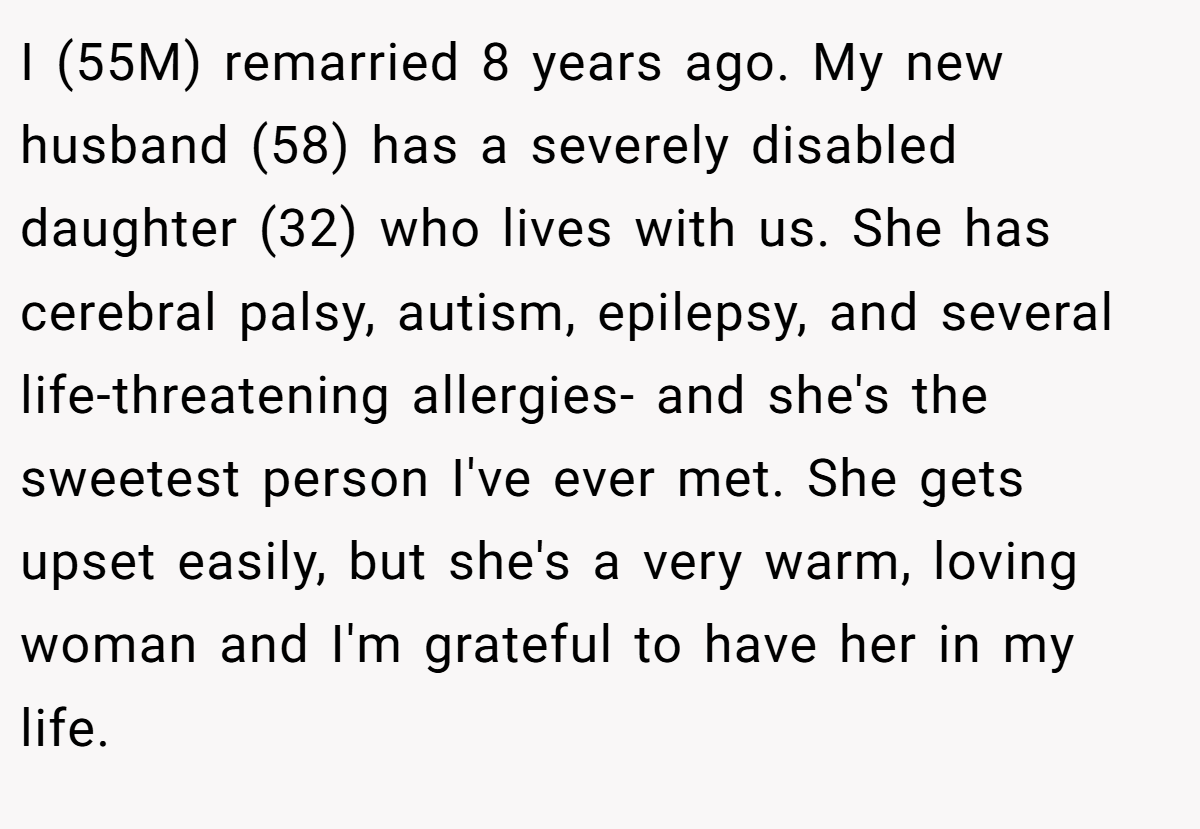 I (55M) remarried 8 years ago. My new husband (58) has a severely disabled daughter (32) who lives with us. She has cerebral palsy, autism, epilepsy, and several life-threatening allergies- and she's the sweetest person I've ever met. She gets upset easily, but she's a very warm, loving woman and I'm grateful to have her in my life.