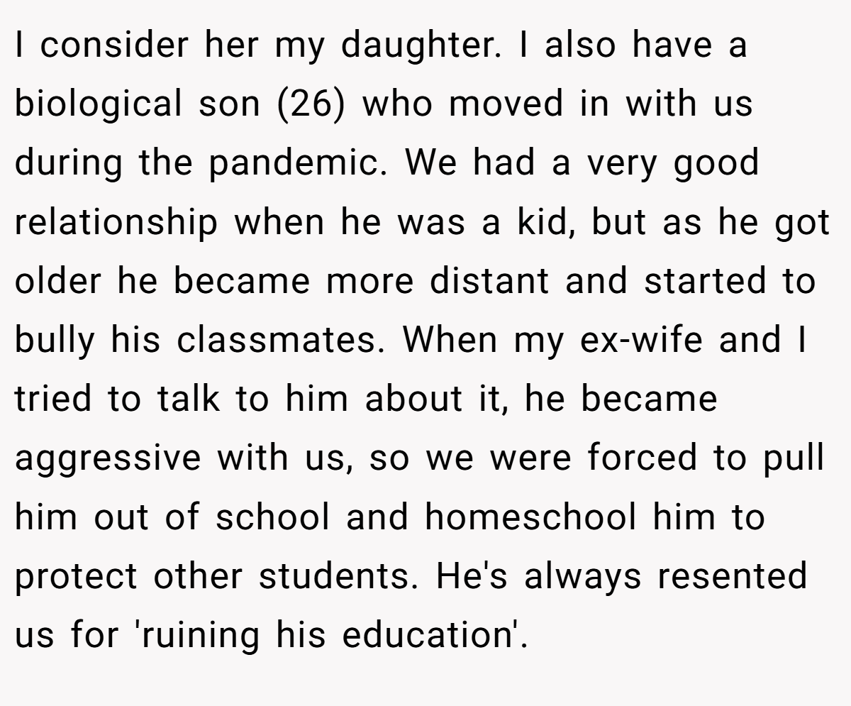 I consider her my daughter. I also have a biological son (26) who moved in with us during the pandemic. We had a very good relationship when he was a kid, but as he got older he became more distant and started to bully his classmates. When my ex-wife and I tried to talk to him about it, he became aggressive with us, so we were forced to pull him out of school and homeschool him to protect other students. He's always resented us for 'ruining his education'.