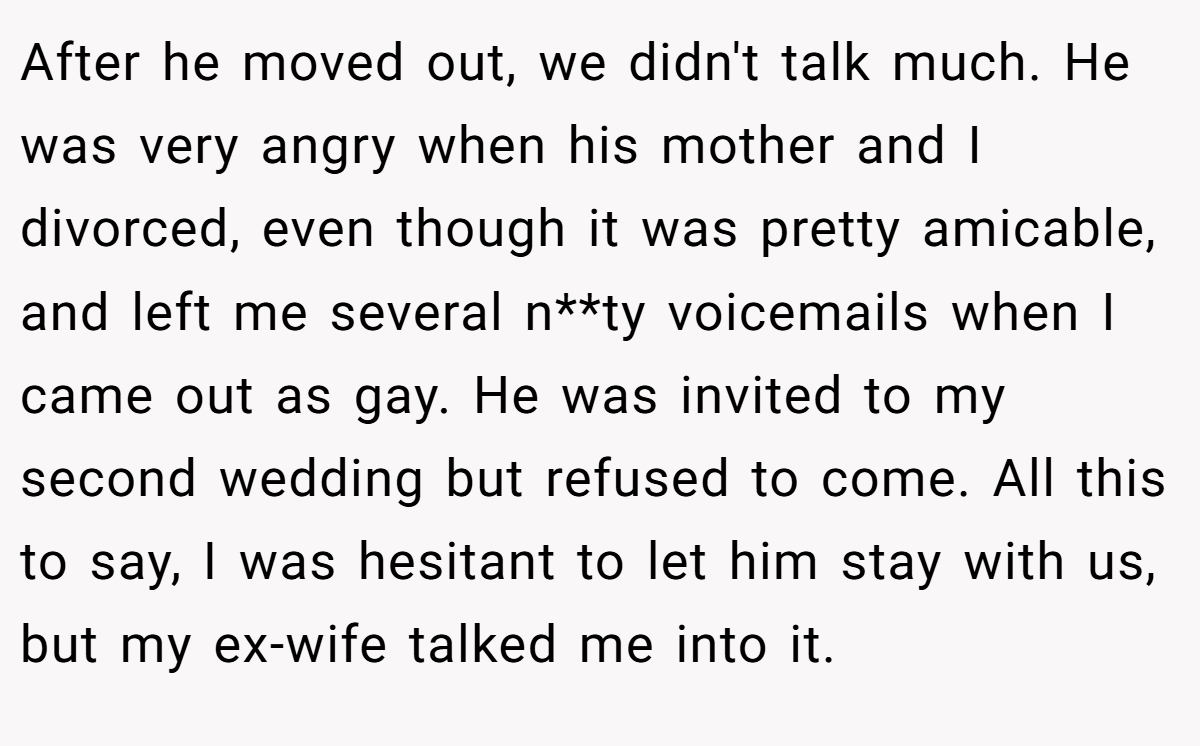 After he moved out, we didn't talk much. He was very angry when his mother and I divorced, even though it was pretty amicable, and left me several n**ty voicemails when I came out as gay. He was invited to my second wedding but refused to come. All this to say, I was hesitant to let him stay with us, but my ex-wife talked me into it.