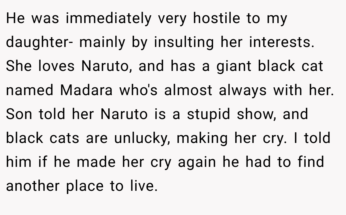He was immediately very hostile to my daughter- mainly by insulting her interests. She loves Naruto, and has a giant black cat named Madara who's almost always with her. Son told her Naruto is a stupid show, and black cats are unlucky, making her cry. I told him if he made her cry again he had to find another place to live.