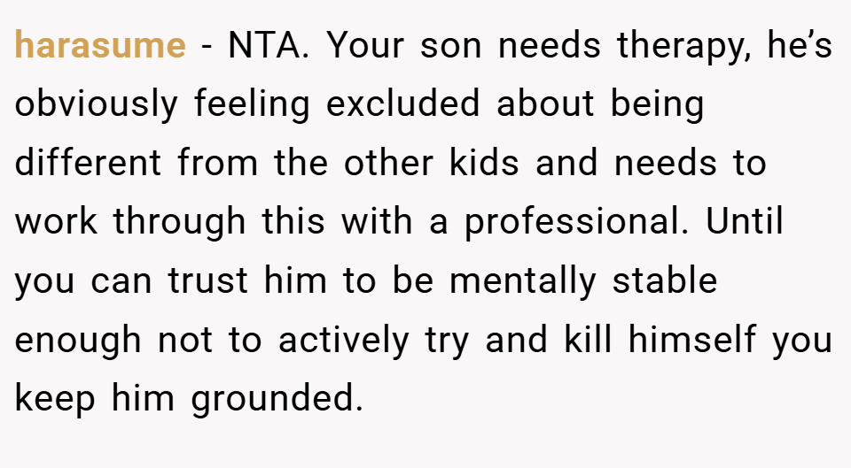 harasume − NTA. Your son needs therapy, he’s obviously feeling excluded about being different from the other kids and needs to work through this with a professional. Until you can trust him to be mentally stable enough not to actively try and kill himself you keep him grounded.