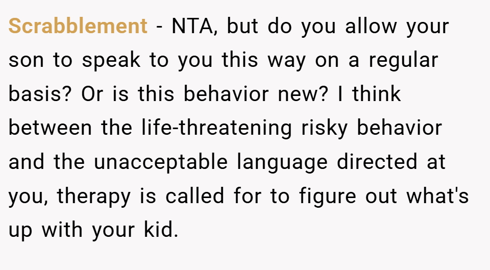 Scrabblement − NTA, but do you allow your son to speak to you this way on a regular basis? Or is this behavior new? I think between the life-threatening risky behavior and the unacceptable language directed at you, therapy is called for to figure out what's up with your kid.