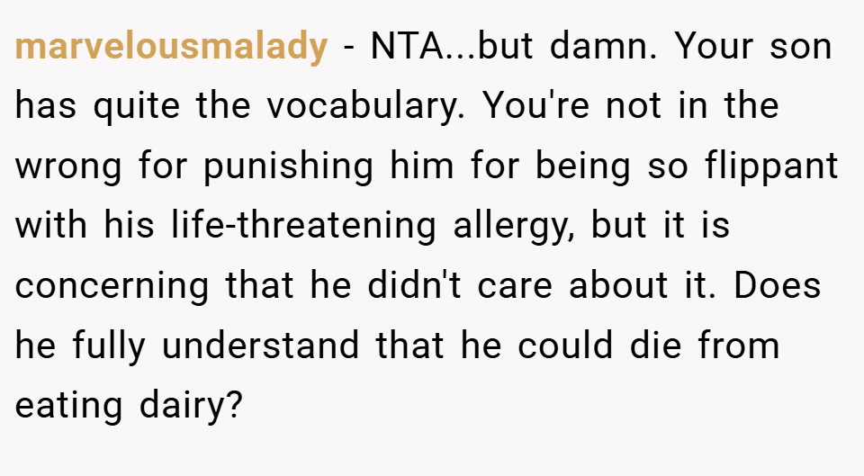 marvelousmalady − NTA...but damn. Your son has quite the vocabulary. You're not in the wrong for punishing him for being so flippant with his life-threatening allergy, but it is concerning that he didn't care about it. Does he fully understand that he could die from eating dairy?