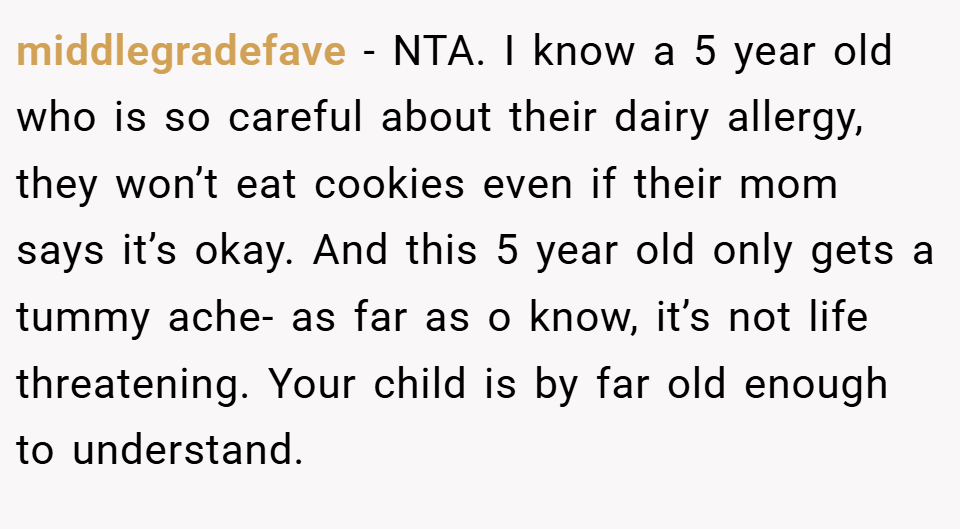middlegradefave − NTA. I know a 5 year old who is so careful about their dairy allergy, they won’t eat cookies even if their mom says it’s okay. And this 5 year old only gets a tummy ache- as far as o know, it’s not life threatening. Your child is by far old enough to understand.