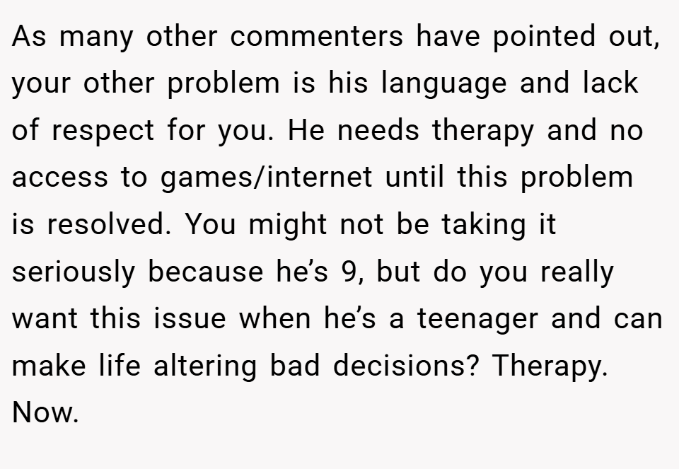 As many other commenters have pointed out, your other problem is his language and lack of respect for you. He needs therapy and no access to games/internet until this problem is resolved. You might not be taking it seriously because he’s 9, but do you really want this issue when he’s a teenager and can make life altering bad decisions? Therapy. Now.