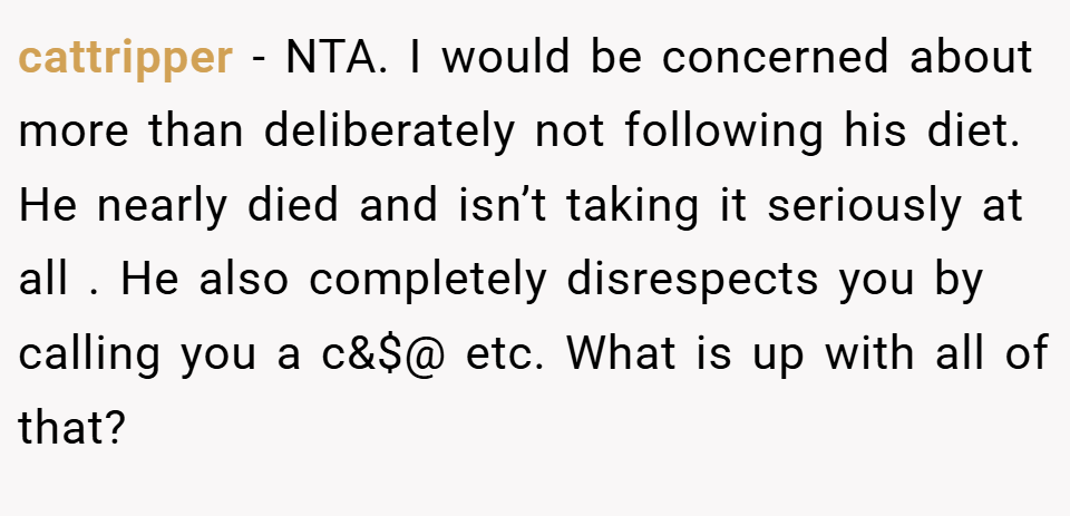 cattripper − NTA. I would be concerned about more than deliberately not following his diet. He nearly died and isn’t taking it seriously at all . He also completely disrespects you by calling you a c&$@ etc. What is up with all of that?