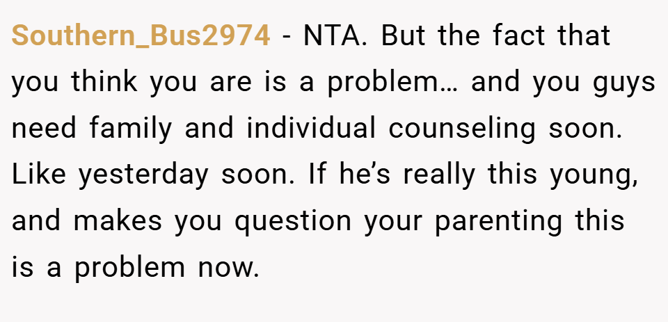 Southern_Bus2974 − NTA. But the fact that you think you are is a problem… and you guys need family and individual counseling soon. Like yesterday soon. If he’s really this young, and makes you question your parenting this is a problem now.