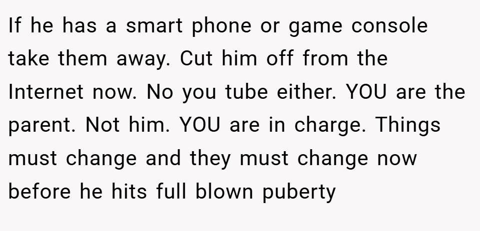 If he has a smart phone or game console take them away. Cut him off from the Internet now. No you tube either. YOU are the parent. Not him. YOU are in charge. Things must change and they must change now before he hits full blown puberty
