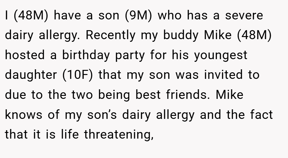 I (48M) have a son (9M) who has a severe dairy allergy. Recently my buddy Mike (48M) hosted a birthday party for his youngest daughter (10F) that my son was invited to due to the two being best friends. Mike knows of my son’s dairy allergy and the fact that it is life threatening,