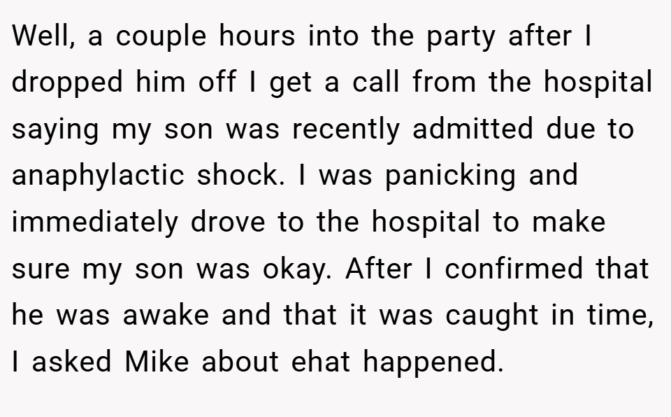 Well, a couple hours into the party after I dropped him off I get a call from the hospital saying my son was recently admitted due to anaphylactic shock. I was panicking and immediately drove to the hospital to make sure my son was okay. After I confirmed that he was awake and that it was caught in time, I asked Mike about ehat happened.