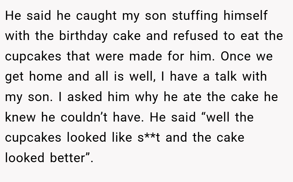 He said he caught my son stuffing himself with the birthday cake and refused to eat the cupcakes that were made for him. Once we get home and all is well, I have a talk with my son. I asked him why he ate the cake he knew he couldn’t have. He said “well the cupcakes looked like s**t and the cake looked better”.