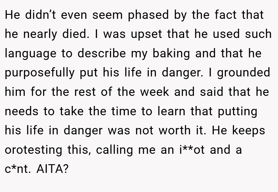 He didn’t even seem phased by the fact that he nearly died. I was upset that he used such language to describe my baking and that he purposefully put his life in danger. I grounded him for the rest of the week and said that he needs to take the time to learn that putting his life in danger was not worth it. He keeps orotesting this, calling me an i**ot and a c*nt. AITA?