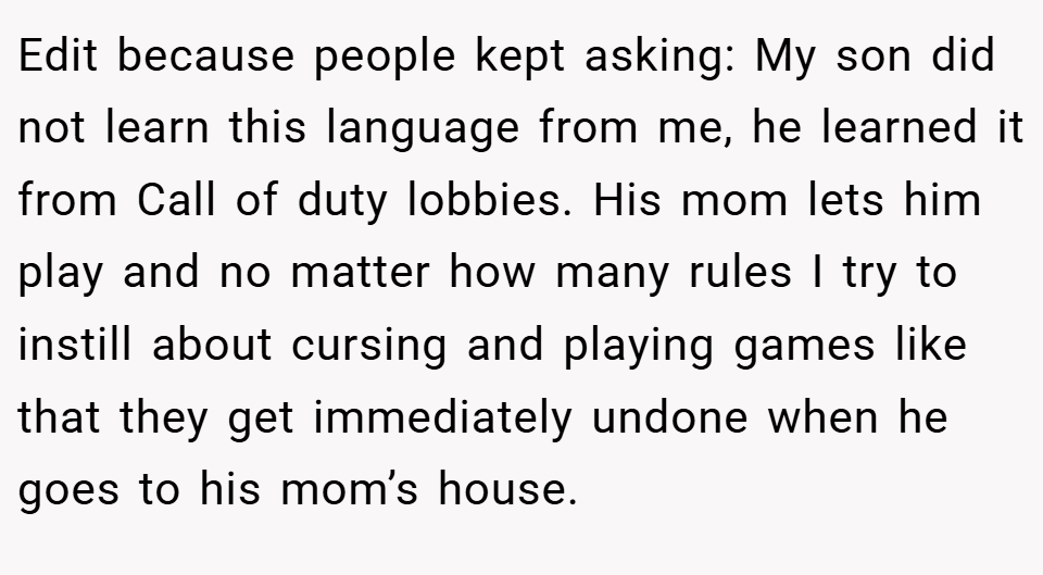 Edit because people kept asking: My son did not learn this language from me, he learned it from Call of duty lobbies. His mom lets him play and no matter how many rules I try to instill about cursing and playing games like that they get immediately undone when he goes to his mom’s house.