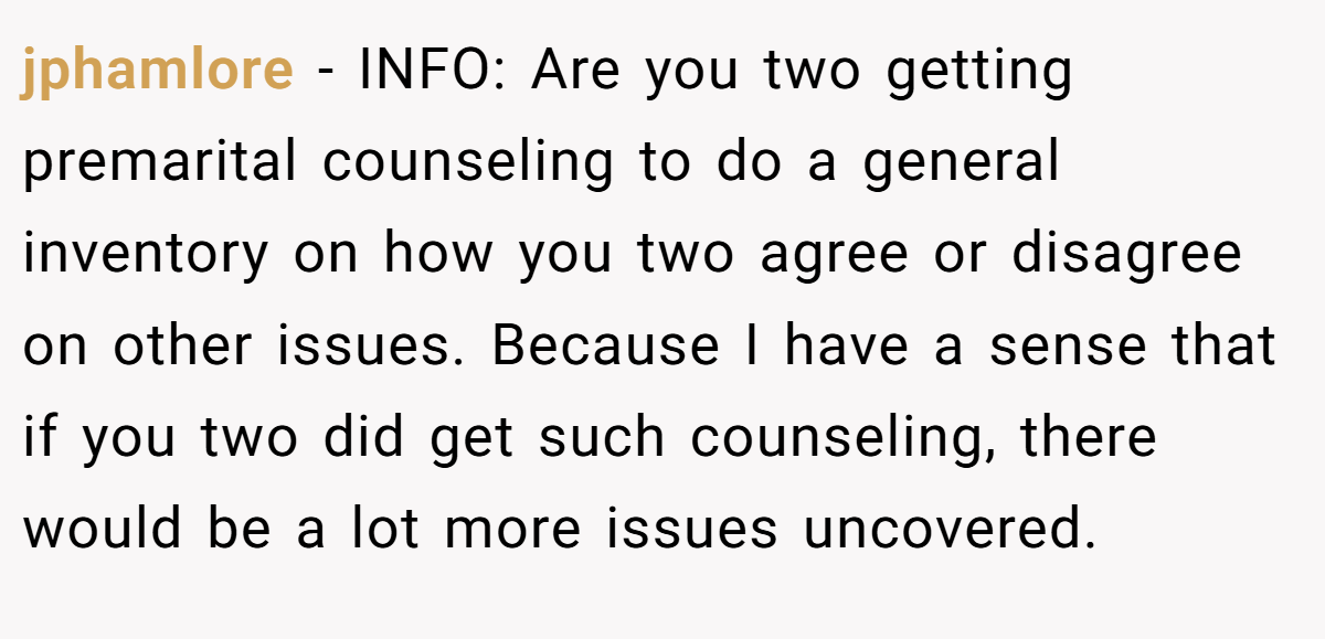 jphamlore − INFO: Are you two getting premarital counseling to do a general inventory on how you two agree or disagree on other issues. Because I have a sense that if you two did get such counseling, there would be a lot more issues uncovered.